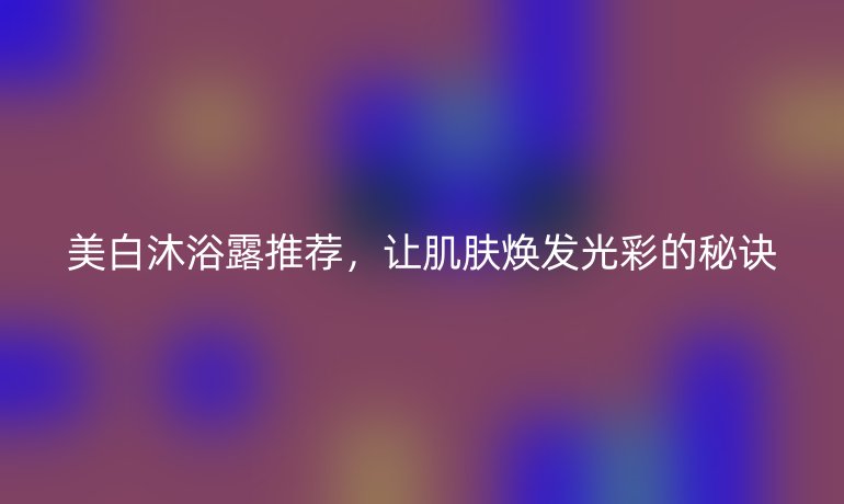 美白沐浴露推薦，讓肌膚煥發(fā)光彩的秘訣