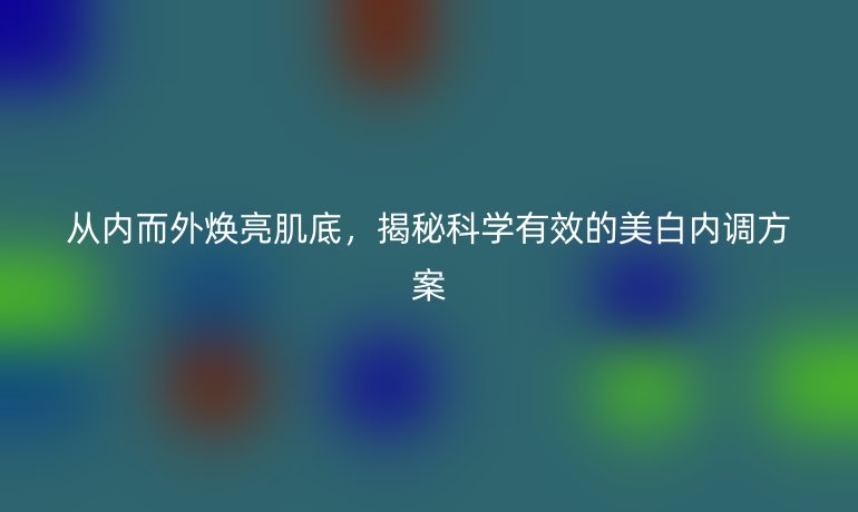 從內(nèi)而外煥亮肌底，揭秘科學(xué)有效的美白內(nèi)調(diào)方案