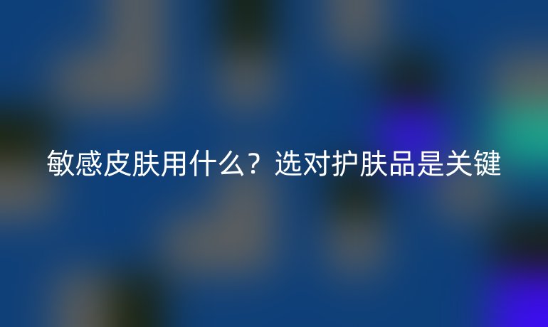 敏感皮膚用什么？選對護(hù)膚品是關(guān)鍵