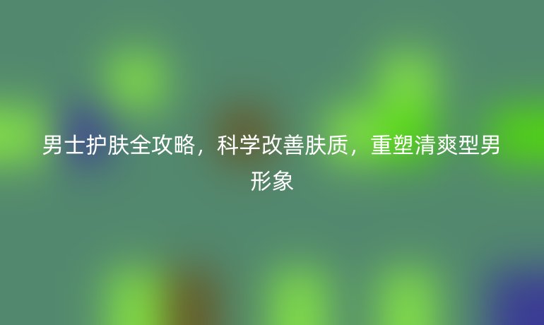 男士護(hù)膚全攻略，科學(xué)改善膚質(zhì)，重塑清爽型男形象