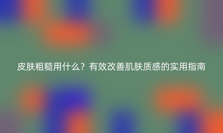皮膚粗糙用什么？有效改善肌膚質(zhì)感的實(shí)用指南