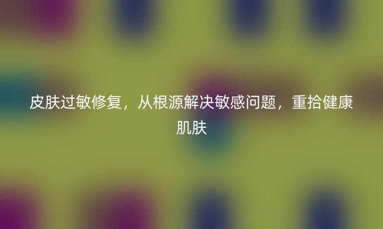 皮膚過敏修復(fù)，從根源解決敏感問題，重拾健康肌膚