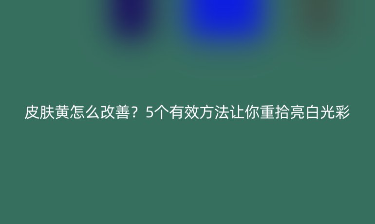 皮膚黃怎么改善？5個(gè)有效方法讓你重拾亮白光彩