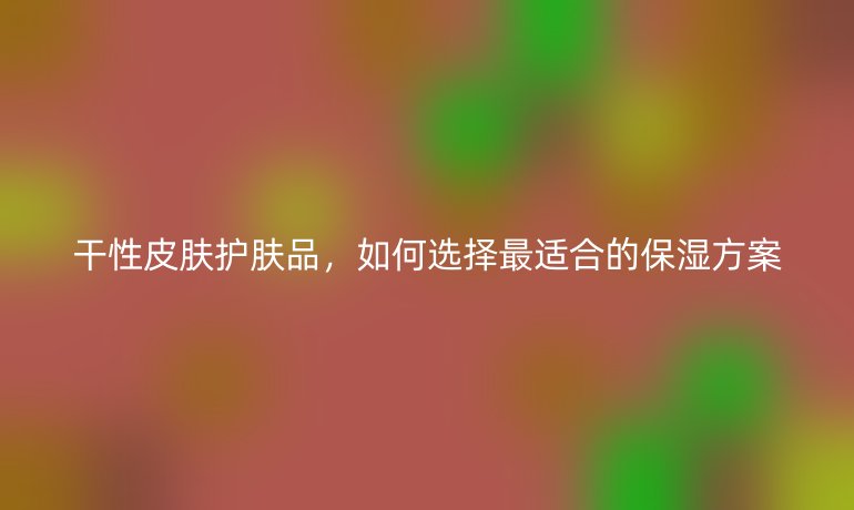 干性皮膚護膚品，如何選擇最適合的保濕方案