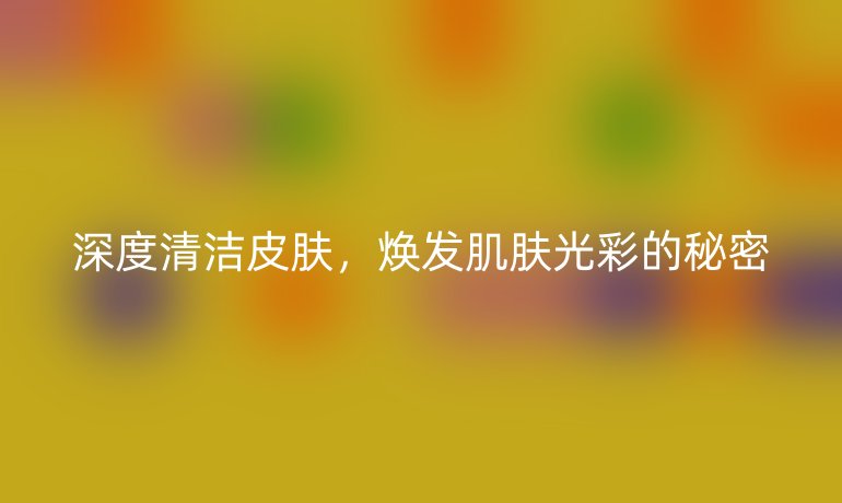 深度清潔皮膚，煥發(fā)肌膚光彩的秘密