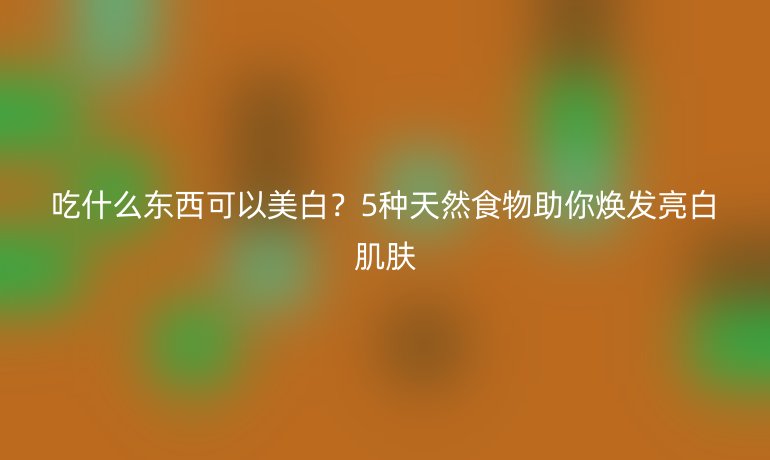 吃什么東西可以美白？5種天然食物助你煥發(fā)亮白肌膚