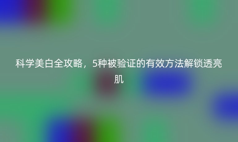 科學美白全攻略，5種被驗證的有效方法解鎖透亮肌