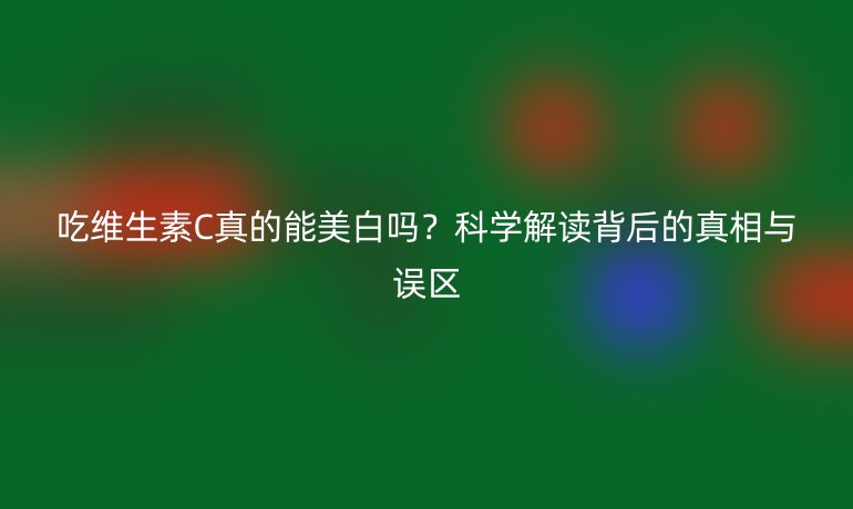 吃維生素C真的能美白嗎？科學(xué)解讀背后的真相與誤區(qū)
