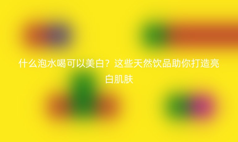 什么泡水喝可以美白？這些天然飲品助你打造亮白肌膚