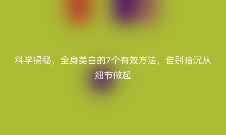 科學揭秘，全身美白的7個有效方法，告別暗沉從細節(jié)做起