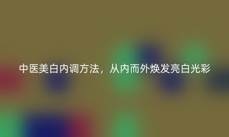 中醫(yī)美白內調方法，從內而外煥發(fā)亮白光彩