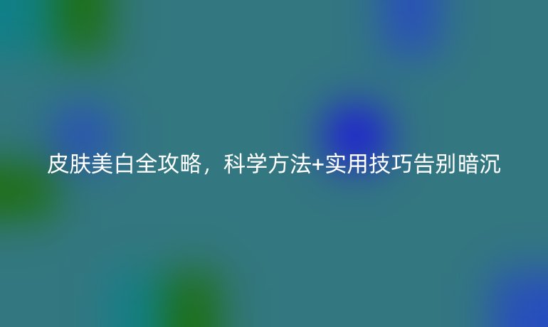 皮膚美白全攻略，科學方法+實用技巧告別暗沉