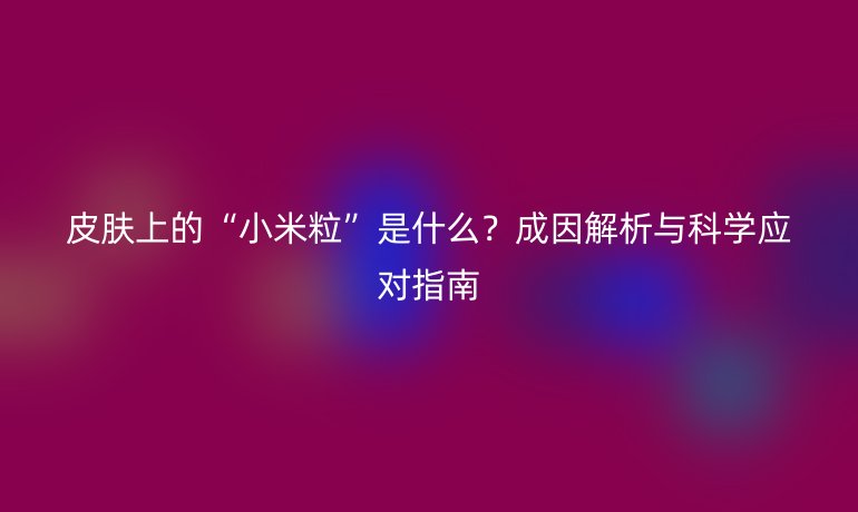 皮膚上的“小米粒”是什么？成因解析與科學(xué)應(yīng)對指南