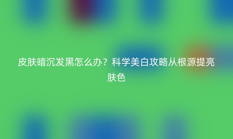 皮膚暗沉發(fā)黑怎么辦？科學(xué)美白攻略從根源提亮膚色