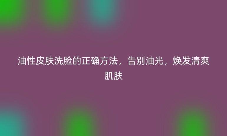 油性皮膚洗臉的正確方法，告別油光，煥發(fā)清爽肌膚