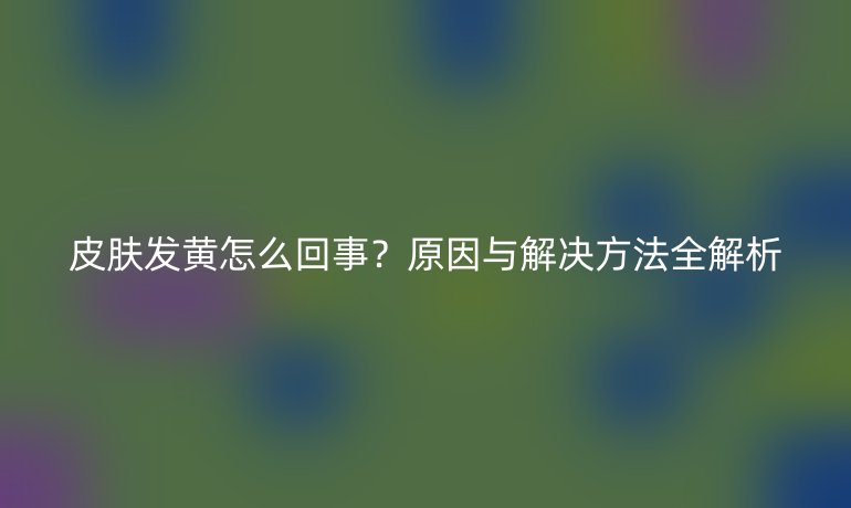 皮膚發(fā)黃怎么回事？原因與解決方法全解析