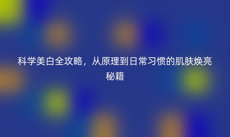 科學(xué)美白全攻略，從原理到日常習(xí)慣的肌膚煥亮秘籍