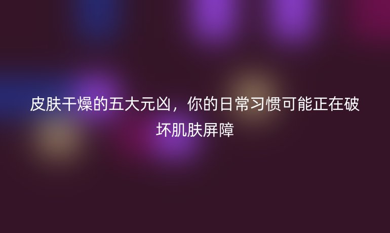 皮膚干燥的五大元兇，你的日常習(xí)慣可能正在破壞肌膚屏障