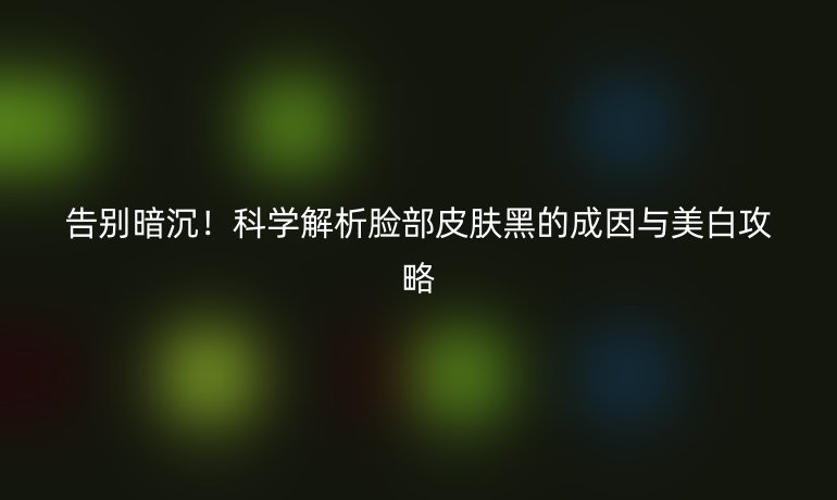 告別暗沉！科學(xué)解析臉部皮膚黑的成因與美白攻略