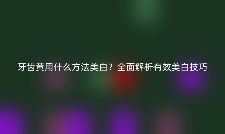 牙齒黃用什么方法美白？全面解析有效美白技巧