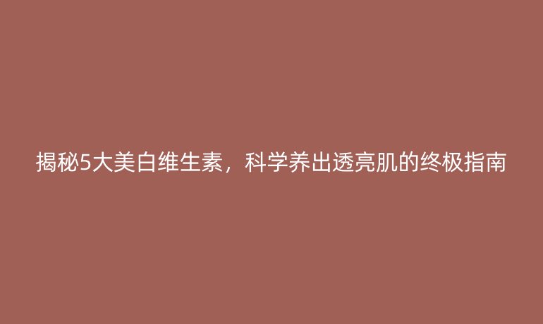 揭秘5大美白維生素，科學養(yǎng)出透亮肌的終極指南