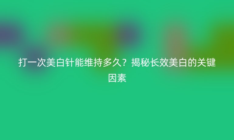 打一次美白針能維持多久？揭秘長效美白的關鍵因素
