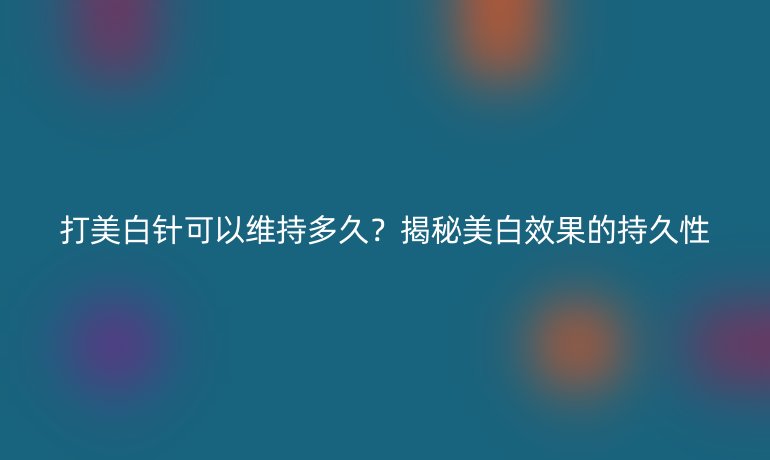 打美白針可以維持多久？揭秘美白效果的持久性