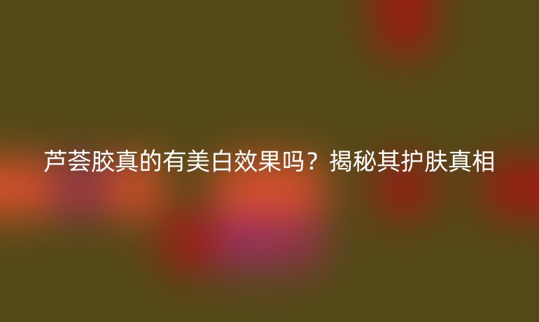 蘆薈膠真的有美白效果嗎？揭秘其護(hù)膚真相