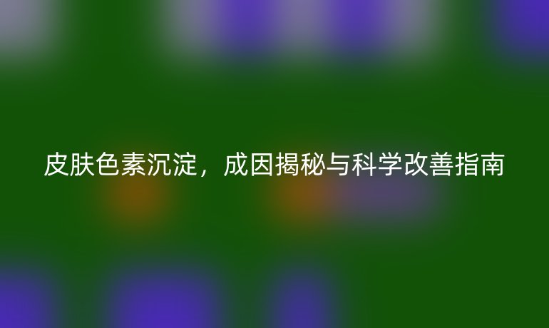 皮膚色素沉淀，成因揭秘與科學(xué)改善指南