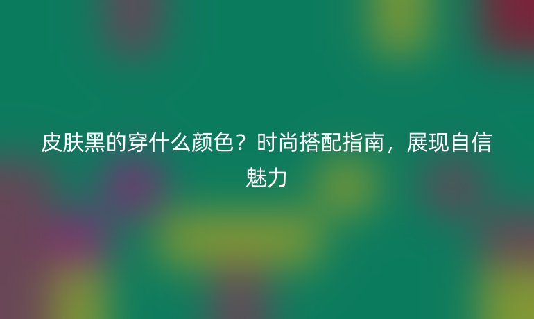 皮膚黑的穿什么顏色？時(shí)尚搭配指南，展現(xiàn)自信魅力