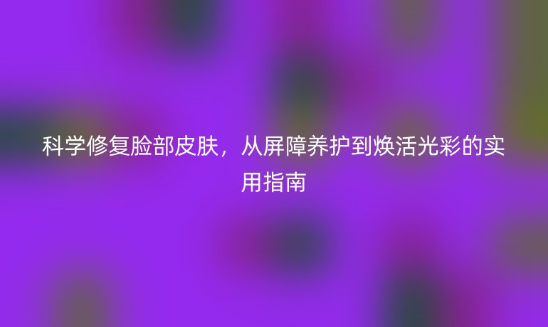 科學修復臉部皮膚，從屏障養(yǎng)護到煥活光彩的實用指南