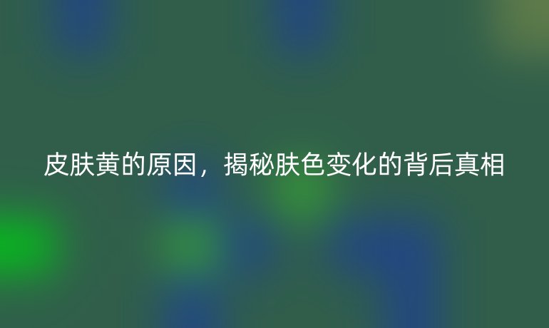皮膚黃的原因，揭秘膚色變化的背后真相
