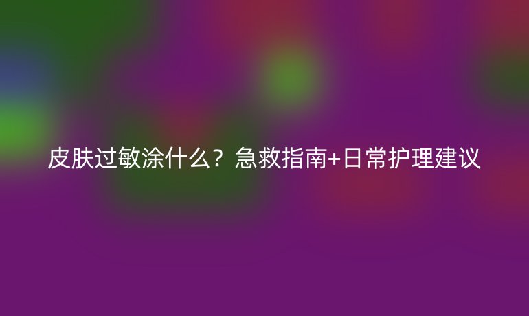 皮膚過敏涂什么？急救指南+日常護理建議