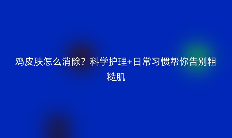 雞皮膚怎么消除？科學(xué)護理+日常習(xí)慣幫你告別粗糙肌
