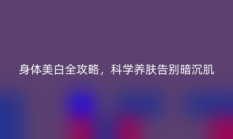 身體美白全攻略，科學養(yǎng)膚告別暗沉肌