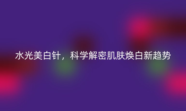 水光美白針，科學解密肌膚煥白新趨勢