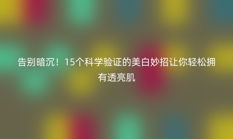 告別暗沉！15個科學驗證的美白妙招讓你輕松擁有透亮肌