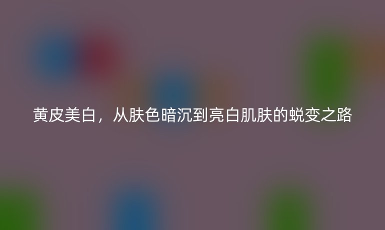 黃皮美白，從膚色暗沉到亮白肌膚的蛻變之路