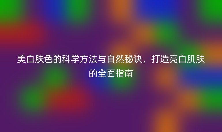 美白膚色的科學方法與自然秘訣，打造亮白肌膚的全面指南