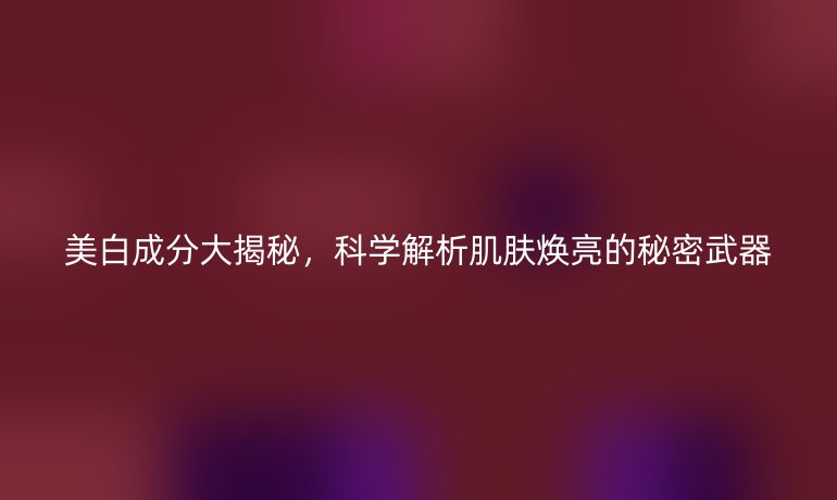 美白成分大揭秘，科學(xué)解析肌膚煥亮的秘密武器
