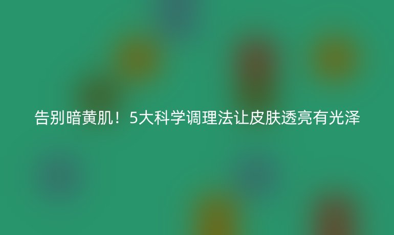 告別暗黃??！5大科學調(diào)理法讓皮膚透亮有光澤