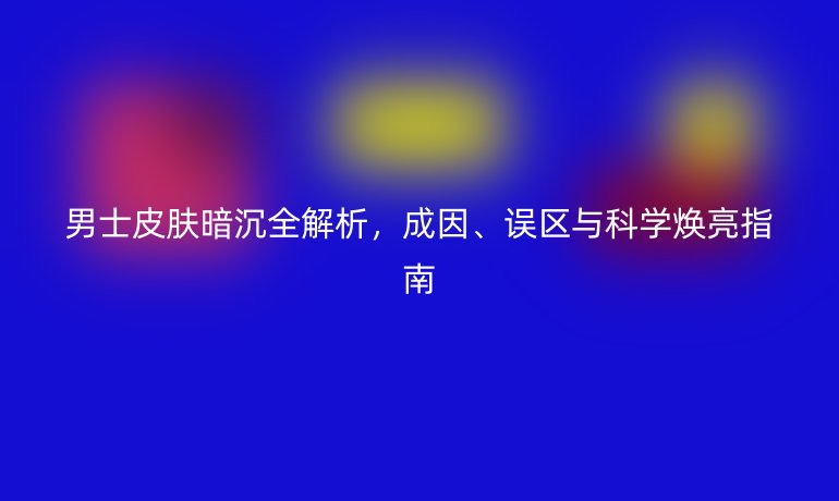 男士皮膚暗沉全解析，成因、誤區(qū)與科學(xué)煥亮指南