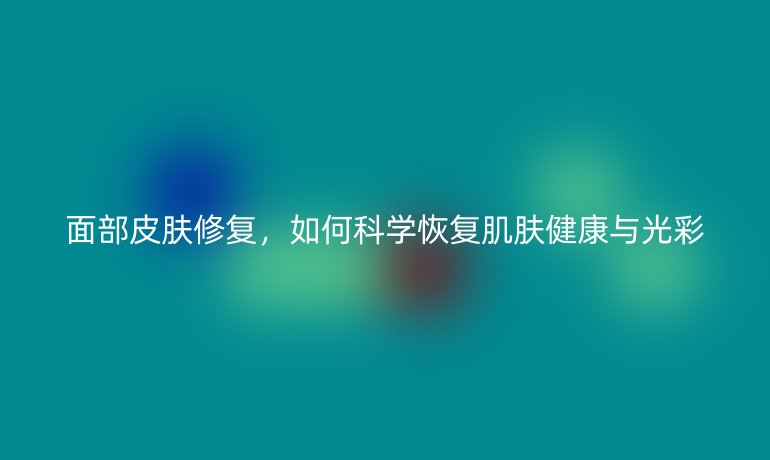面部皮膚修復，如何科學恢復肌膚健康與光彩