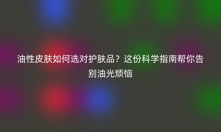 油性皮膚如何選對護膚品？這份科學指南幫你告別油光煩惱