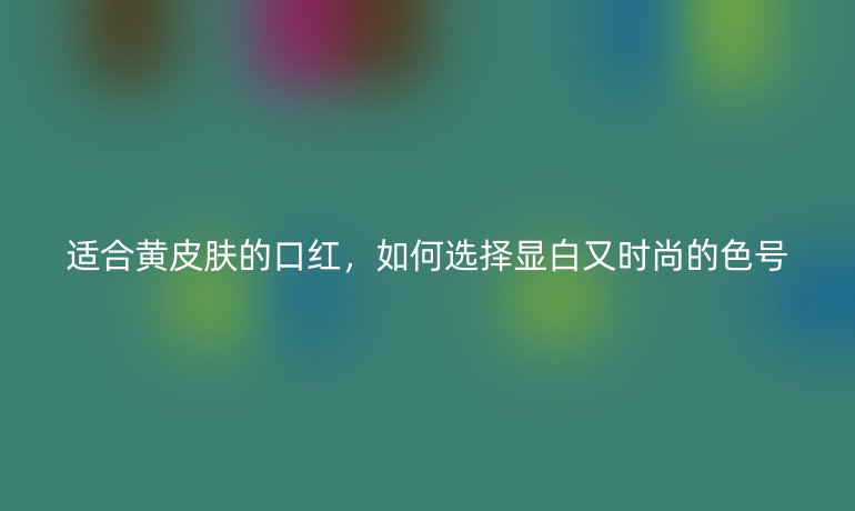 適合黃皮膚的口紅，如何選擇顯白又時(shí)尚的色號(hào)