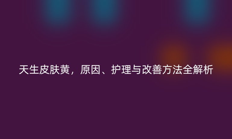 天生皮膚黃，原因、護理與改善方法全解析