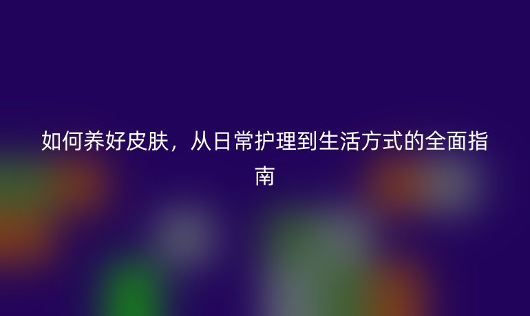如何養(yǎng)好皮膚，從日常護理到生活方式的全面指南