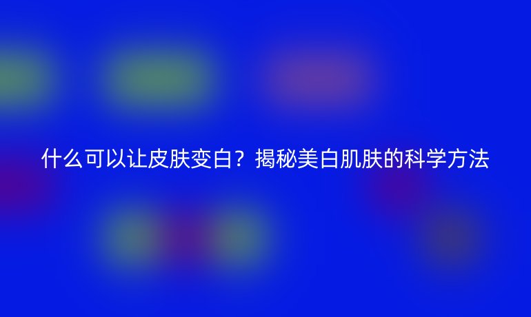 什么可以讓皮膚變白？揭秘美白肌膚的科學(xué)方法