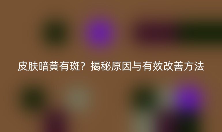 皮膚暗黃有斑？揭秘原因與有效改善方法