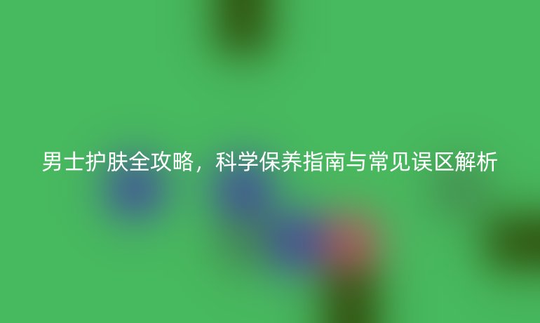 男士護膚全攻略，科學(xué)保養(yǎng)指南與常見誤區(qū)解析